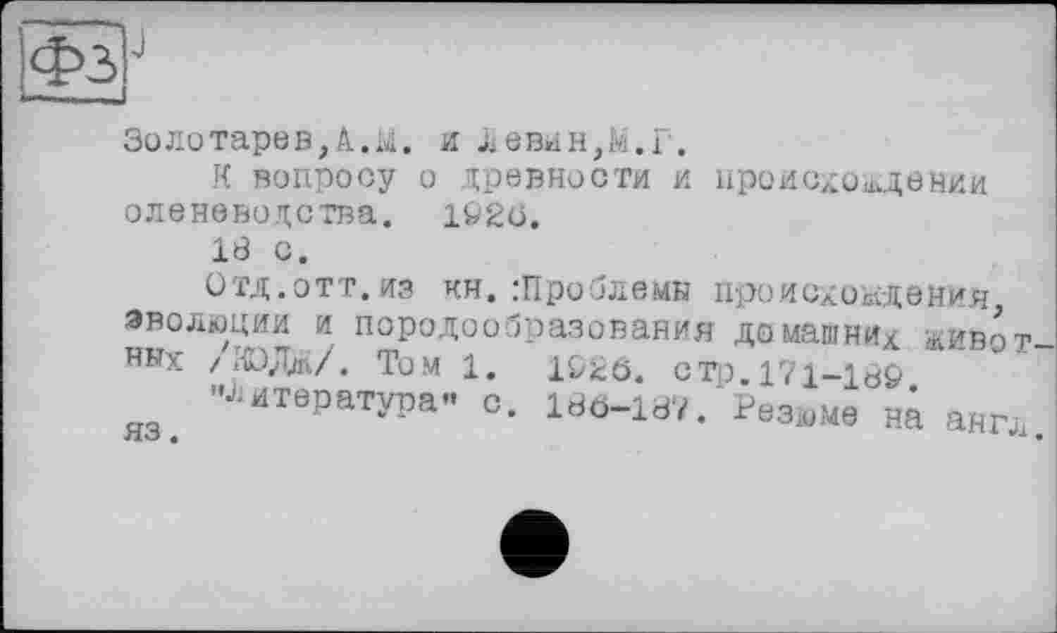 ﻿ФзР
I Uli «aJ
Золотарев,А • М • и левин,М.Г.
К вопросу о древности и происхождении оленеводства. 1Ö2Ö.
18 С.
Отд.ОТТ.из кн. .‘Проблемы происхождений эволюции и породообразования домашни/ живот HNX /НОД*/. Том 1. 1^0. стр 171-16&
"Литература- с. Irfö-iav. Резюме та англ